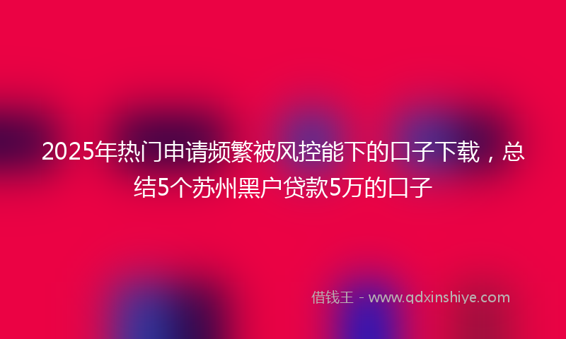 2025年热门申请频繁被风控能下的口子下载，总结5个苏州黑户贷款5万的口子