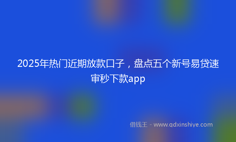 2025年热门近期放款口子，盘点五个新号易贷速审秒下款app