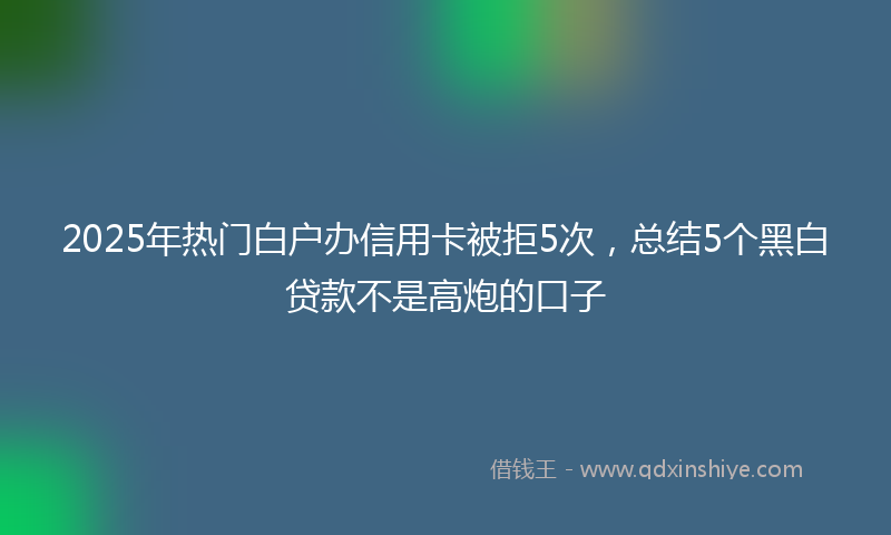 2025年热门白户办信用卡被拒5次，总结5个黑白贷款不是高炮的口子