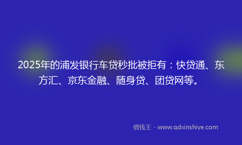 2025年的浦发银行车贷秒批被拒有：快贷通、东方汇、京东金融、随身贷、团贷网等。