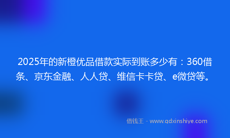 2025年的新橙优品借款实际到账多少有：360借条、京东金融、人人贷、维信卡卡贷、e微贷等。