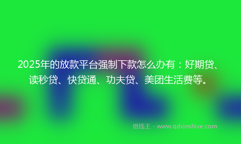 2025年的放款平台强制下款怎么办有：好期贷、读秒贷、快贷通、功夫贷、美团生活费等。