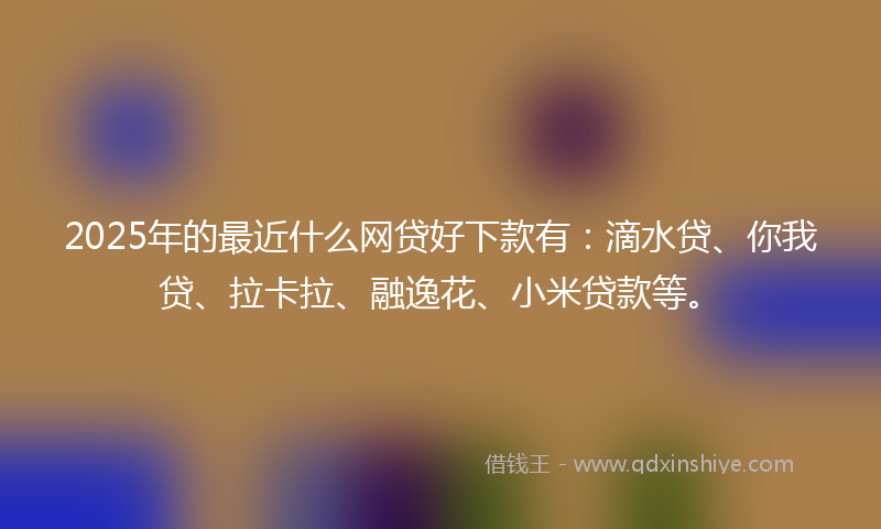 2025年的最近什么网贷好下款有：滴水贷、你我贷、拉卡拉、融逸花、小米贷款等。