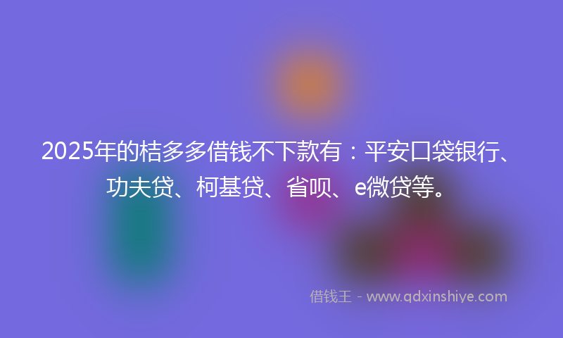 2025年的桔多多借钱不下款有：平安口袋银行、功夫贷、柯基贷、省呗、e微贷等。