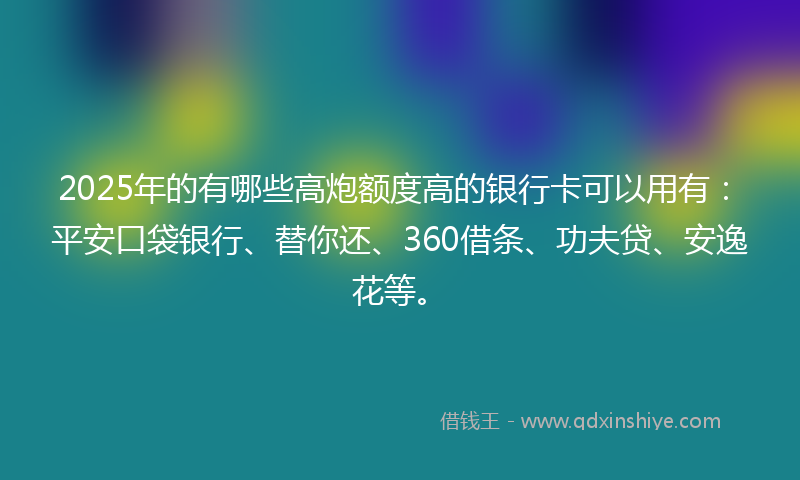 2025年的有哪些高炮额度高的银行卡可以用有：平安口袋银行、替你还、360借条、功夫贷、安逸花等。