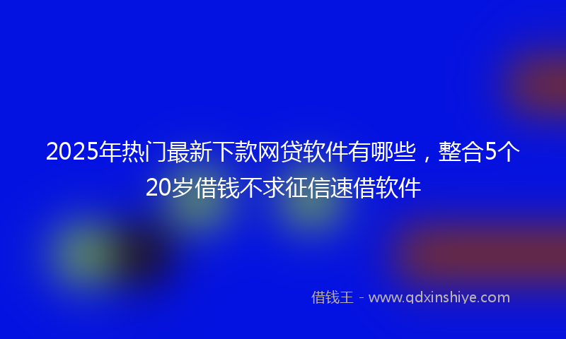 2025年热门最新下款网贷软件有哪些，整合5个20岁借钱不求征信速借软件