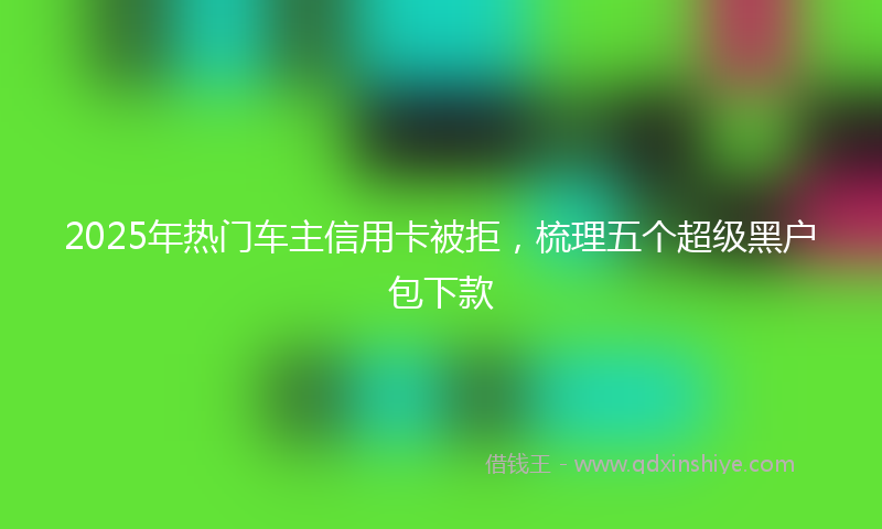 2025年热门车主信用卡被拒，梳理五个超级黑户包下款