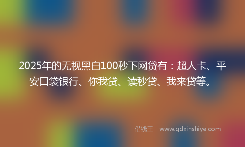 2025年的无视黑白100秒下网贷有：超人卡、平安口袋银行、你我贷、读秒贷、我来贷等。
