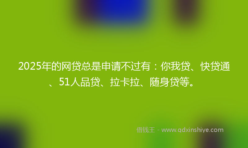 2025年的网贷总是申请不过有：你我贷、快贷通、51人品贷、拉卡拉、随身贷等。