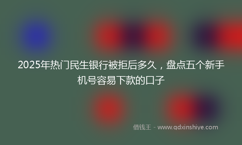 2025年热门民生银行被拒后多久，盘点五个新手机号容易下款的口子