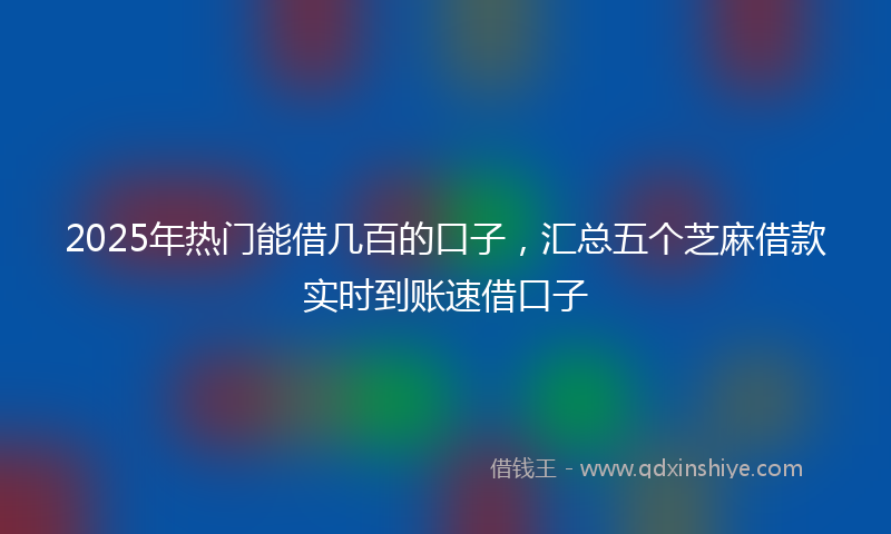 2025年热门能借几百的口子，汇总五个芝麻借款实时到账速借口子