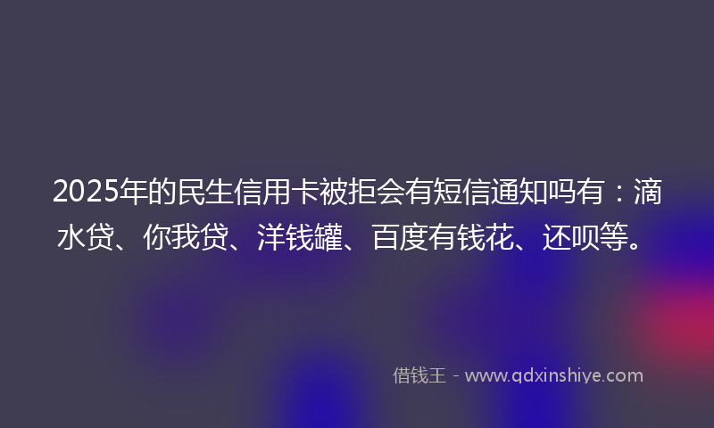 2025年的民生信用卡被拒会有短信通知吗有：滴水贷、你我贷、洋钱罐、百度有钱花、还呗等。