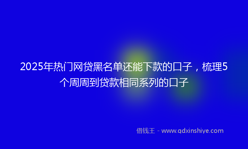 2025年热门网贷黑名单还能下款的口子，梳理5个周周到贷款相同系列的口子