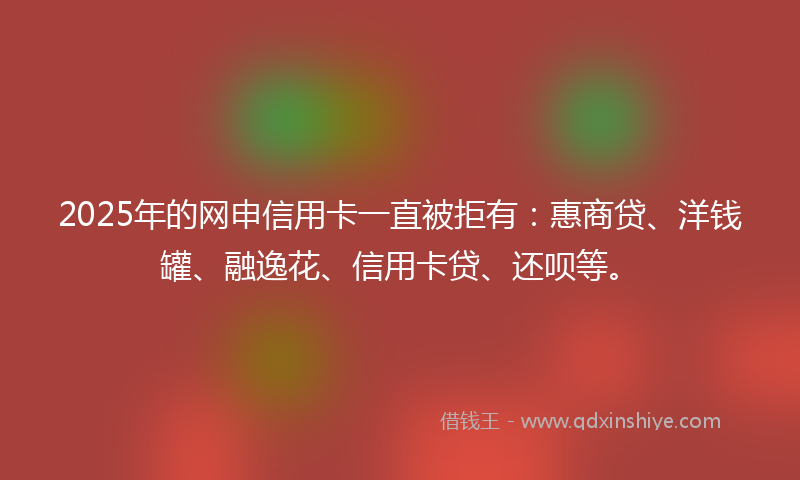 2025年的网申信用卡一直被拒有：惠商贷、洋钱罐、融逸花、信用卡贷、还呗等。