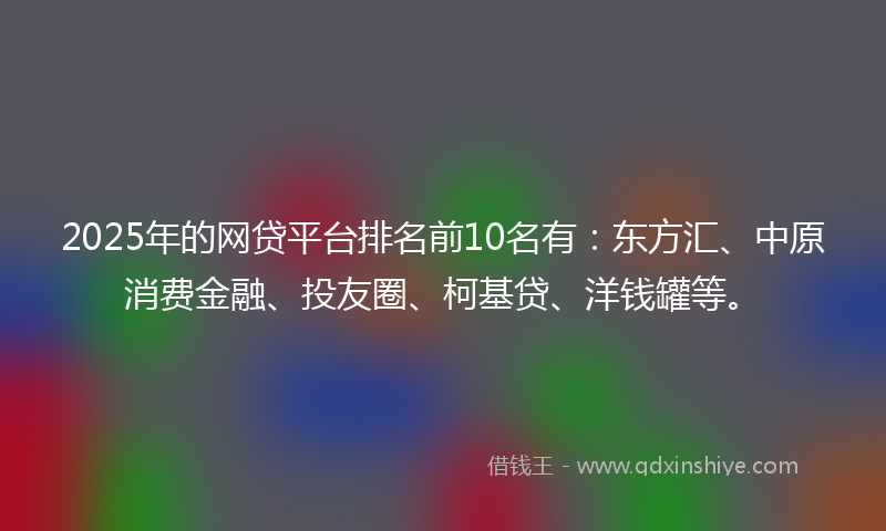 2025年的网贷平台排名前10名有：东方汇、中原消费金融、投友圈、柯基贷、洋钱罐等。