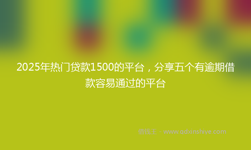 2025年热门贷款1500的平台，分享五个有逾期借款容易通过的平台