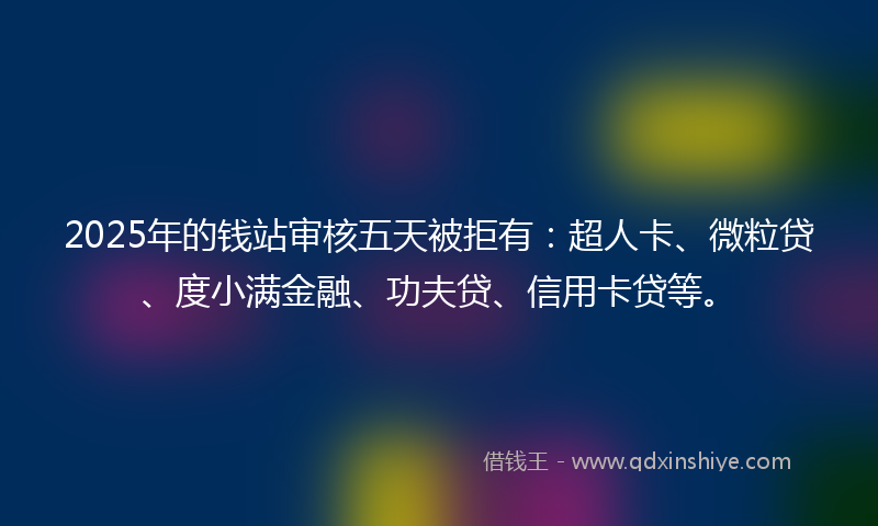2025年的钱站审核五天被拒有：超人卡、微粒贷、度小满金融、功夫贷、信用卡贷等。