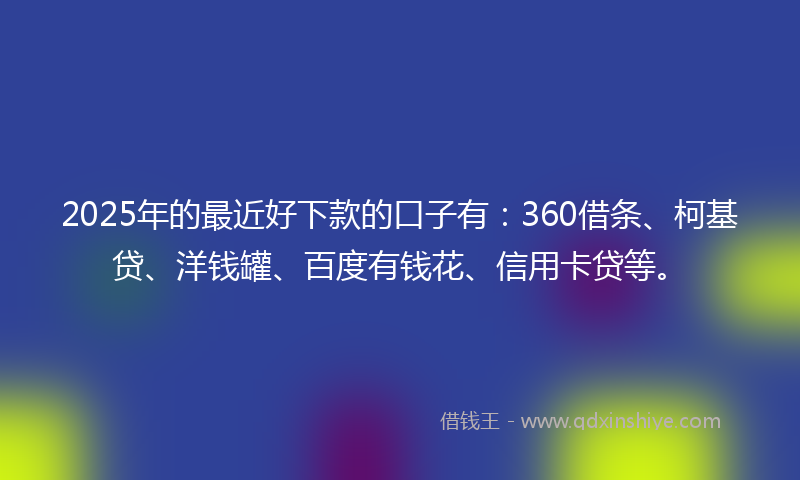 2025年的最近好下款的口子有：360借条、柯基贷、洋钱罐、百度有钱花、信用卡贷等。