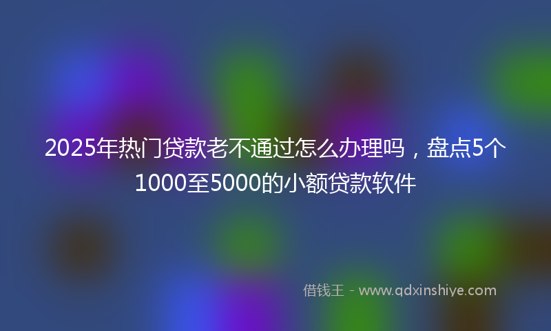2025年热门贷款老不通过怎么办理吗，盘点5个1000至5000的小额贷款软件