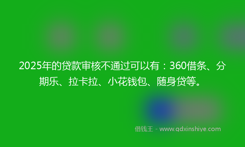 2025年的贷款审核不通过可以有：360借条、分期乐、拉卡拉、小花钱包、随身贷等。