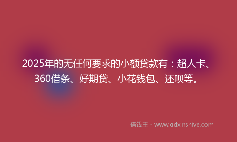 2025年的无任何要求的小额贷款有：超人卡、360借条、好期贷、小花钱包、还呗等。