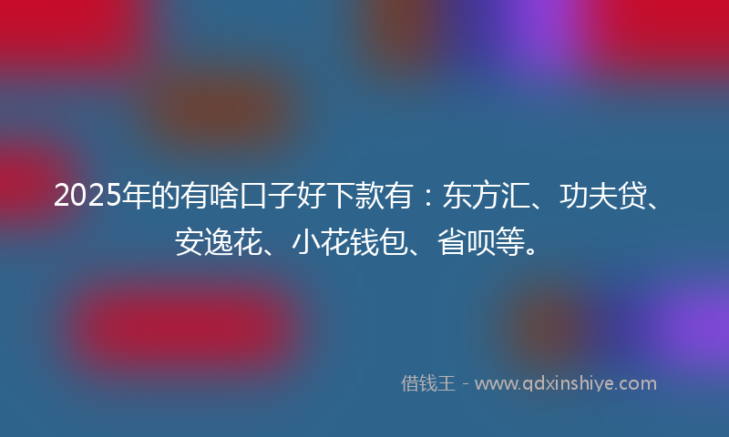 2025年的有啥口子好下款有：东方汇、功夫贷、安逸花、小花钱包、省呗等。