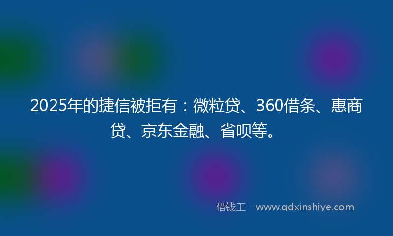 2025年的捷信被拒有：微粒贷、360借条、惠商贷、京东金融、省呗等。
