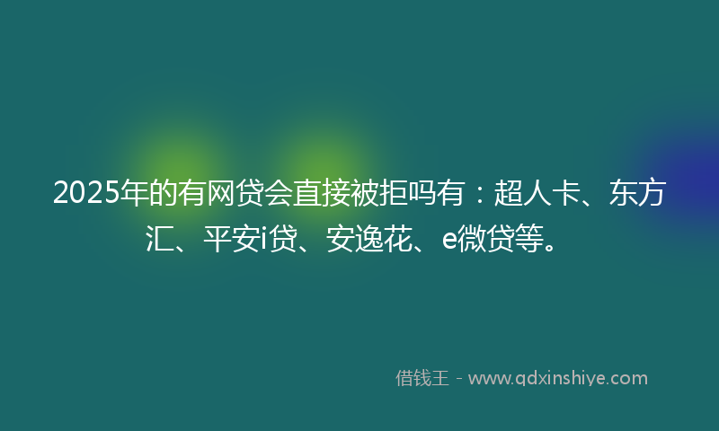 2025年的有网贷会直接被拒吗有：超人卡、东方汇、平安i贷、安逸花、e微贷等。