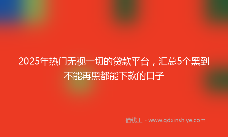 2025年热门无视一切的贷款平台，汇总5个黑到不能再黑都能下款的口子