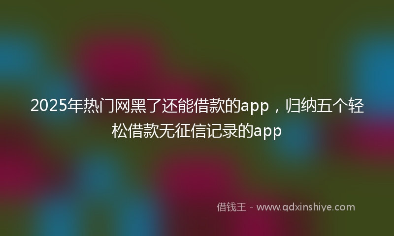 2025年热门网黑了还能借款的app，归纳五个轻松借款无征信记录的app