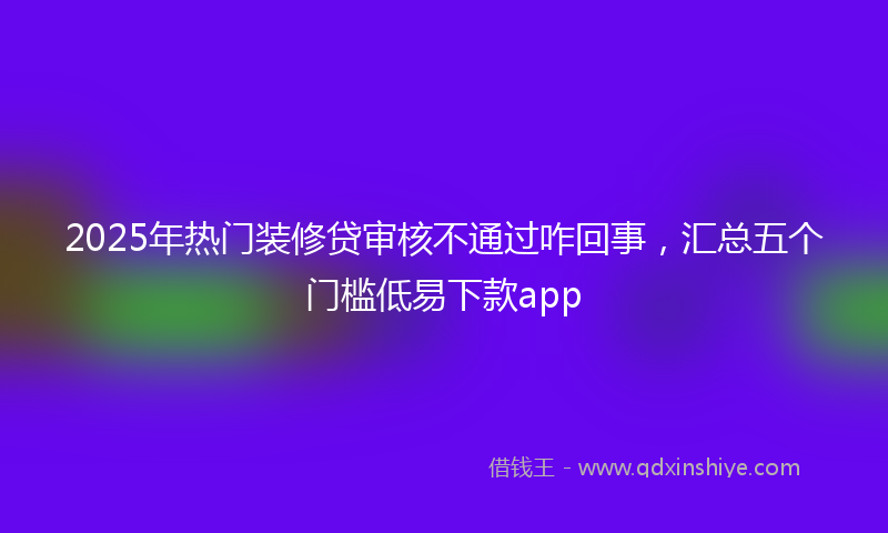 2025年热门装修贷审核不通过咋回事，汇总五个门槛低易下款app