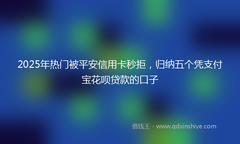 2025年热门被平安信用卡秒拒，归纳五个凭支付宝花呗贷款的口子
