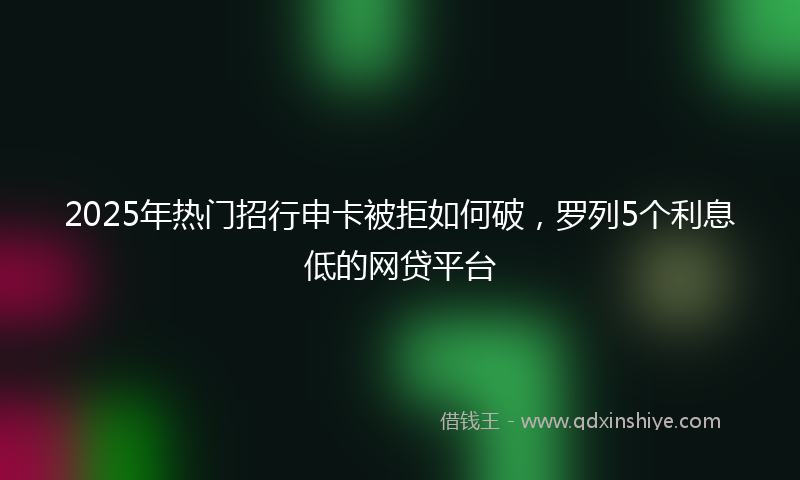 2025年热门招行申卡被拒如何破，罗列5个利息低的网贷平台