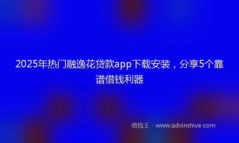 2025年热门融逸花贷款app下载安装，分享5个靠谱借钱利器