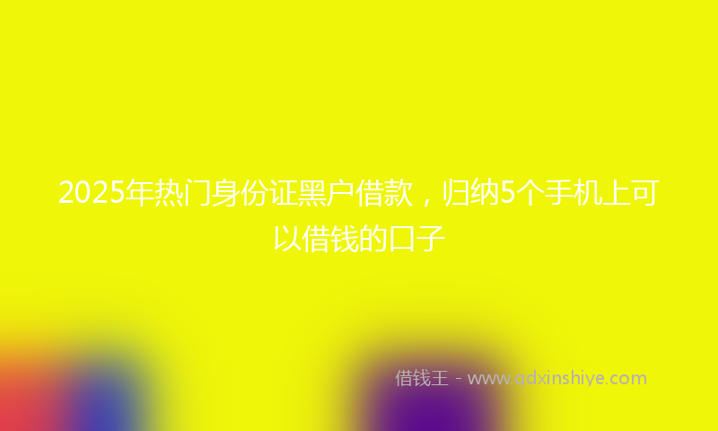 2025年热门身份证黑户借款，归纳5个手机上可以借钱的口子