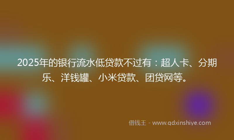 2025年的银行流水低贷款不过有：超人卡、分期乐、洋钱罐、小米贷款、团贷网等。