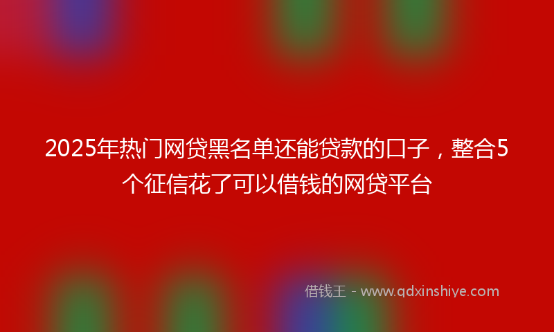 2025年热门网贷黑名单还能贷款的口子，整合5个征信花了可以借钱的网贷平台
