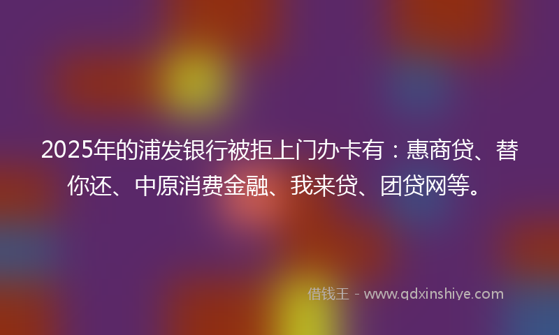 2025年的浦发银行被拒上门办卡有：惠商贷、替你还、中原消费金融、我来贷、团贷网等。