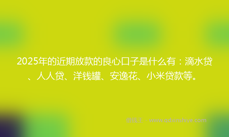 2025年的近期放款的良心口子是什么有：滴水贷、人人贷、洋钱罐、安逸花、小米贷款等。