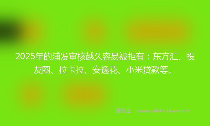 2025年的浦发审核越久容易被拒有：东方汇、投友圈、拉卡拉、安逸花、小米贷款等。