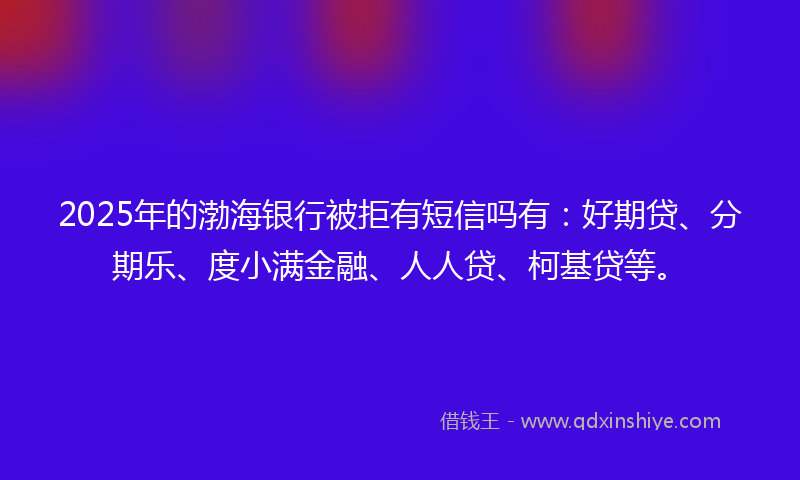 2025年的渤海银行被拒有短信吗有：好期贷、分期乐、度小满金融、人人贷、柯基贷等。