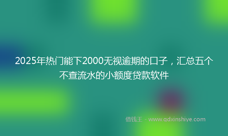 2025年热门能下2000无视逾期的口子，汇总五个不查流水的小额度贷款软件
