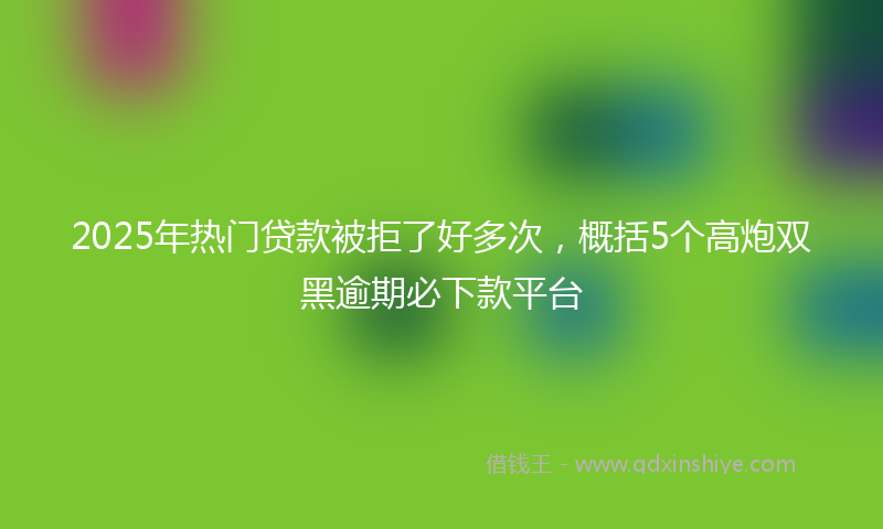 2025年热门贷款被拒了好多次，概括5个高炮双黑逾期必下款平台