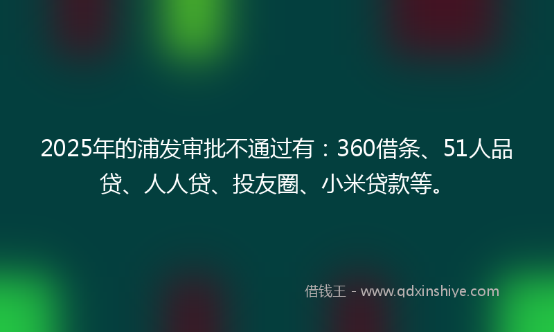2025年的浦发审批不通过有：360借条、51人品贷、人人贷、投友圈、小米贷款等。