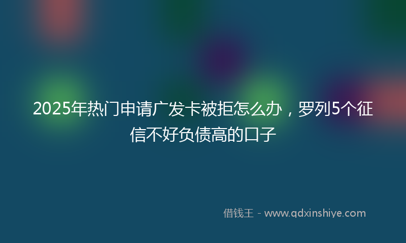2025年热门申请广发卡被拒怎么办，罗列5个征信不好负债高的口子