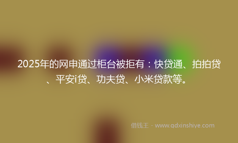 2025年的网申通过柜台被拒有：快贷通、拍拍贷、平安i贷、功夫贷、小米贷款等。