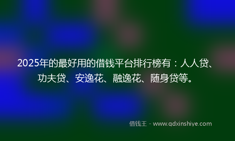 2025年的最好用的借钱平台排行榜有：人人贷、功夫贷、安逸花、融逸花、随身贷等。