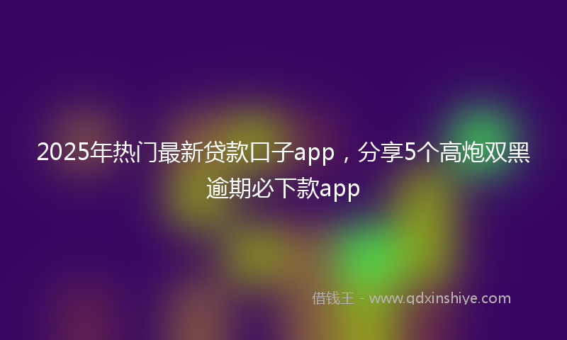 2025年热门最新贷款口子app，分享5个高炮双黑逾期必下款app