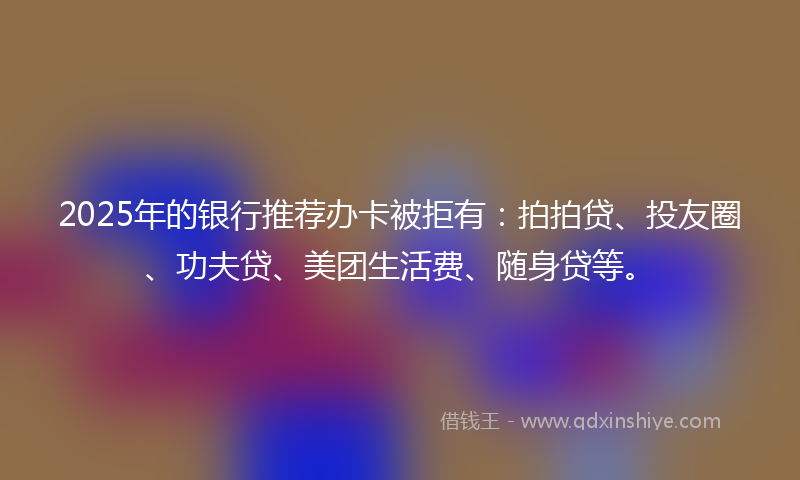 2025年的银行推荐办卡被拒有：拍拍贷、投友圈、功夫贷、美团生活费、随身贷等。