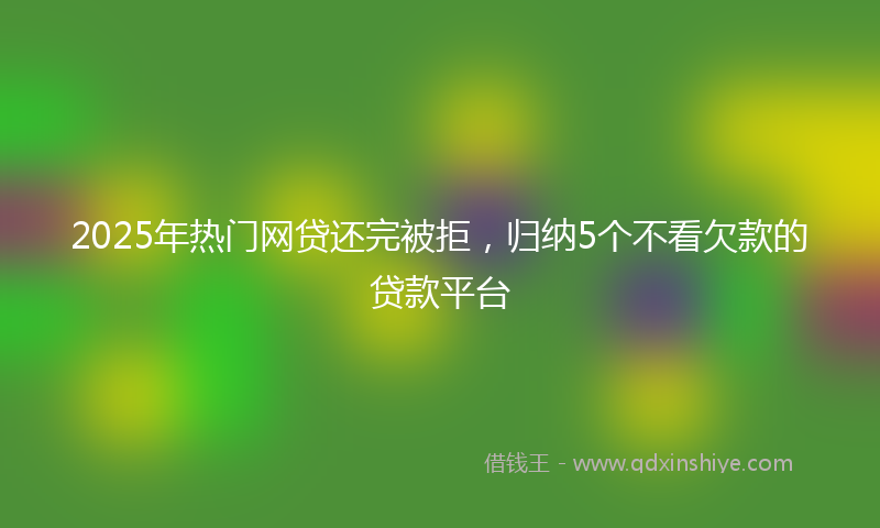2025年热门网贷还完被拒，归纳5个不看欠款的贷款平台